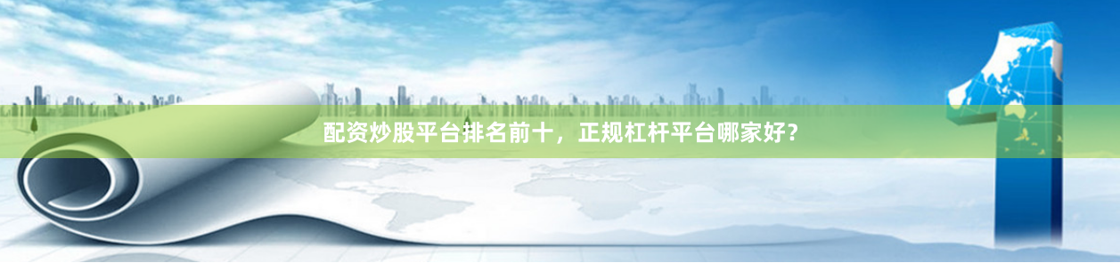 配资炒股平台排名前十，正规杠杆平台哪家好？
