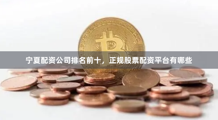 宁夏配资公司排名前十，正规股票配资平台有哪些