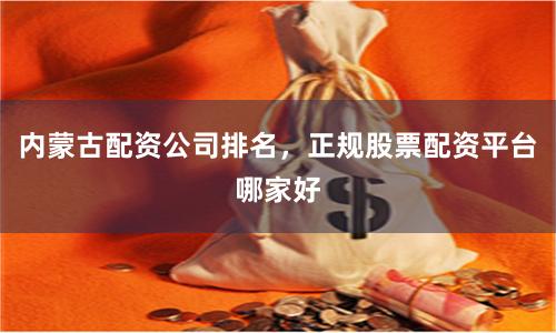 内蒙古配资公司排名，正规股票配资平台哪家好