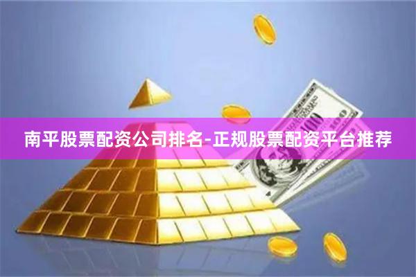 南平股票配资公司排名-正规股票配资平台推荐