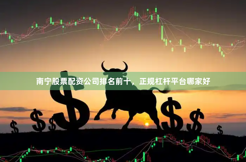 南宁股票配资公司排名前十,正规杠杆平台哪家好